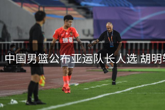 中国男篮公布亚运队长人选 胡明轩接过队长重任